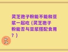 灵芝孢子粉能不能和豆浆一起吃 (灵芝孢子粉能否与豆浆搭配食用？)