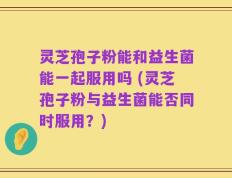 灵芝孢子粉能和益生菌能一起服用吗 (灵芝孢子粉与益生菌能否同时服用？)