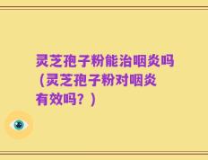 灵芝孢子粉能治咽炎吗 (灵芝孢子粉对咽炎有效吗？)