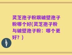 灵芝孢子粉跟破壁孢子粉哪个好(灵芝孢子粉与破壁孢子粉：哪个更好？)