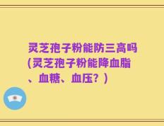 灵芝孢子粉能防三高吗(灵芝孢子粉能降血脂、血糖、血压？)