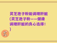灵芝孢子粉能调理肝脏(灵芝孢子粉——健康调理肝脏的良心选择！)