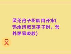 灵芝孢子粉能用开水(热水泡灵芝孢子粉，营养更易吸收)