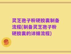 灵芝孢子粉硬胶囊制备流程(制备灵芝孢子粉硬胶囊的详细流程)