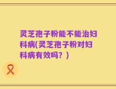 灵芝孢子粉能不能治妇科病(灵芝孢子粉对妇科病有效吗？)