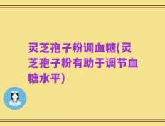 灵芝孢子粉调血糖(灵芝孢子粉有助于调节血糖水平)