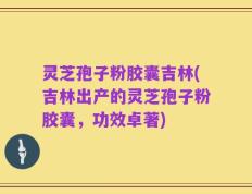 灵芝孢子粉胶囊吉林(吉林出产的灵芝孢子粉胶囊，功效卓著)