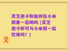 灵芝孢子粉能拌在小米粥里一起喝吗 (灵芝孢子粉可与小米粥一起饮用吗？)