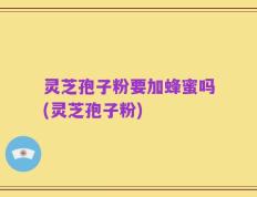 灵芝孢子粉要加蜂蜜吗(灵芝孢子粉)