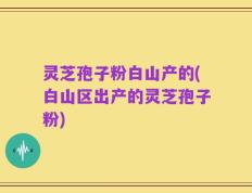 灵芝孢子粉白山产的(白山区出产的灵芝孢子粉)