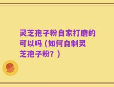 灵芝孢子粉自家打磨的可以吗 (如何自制灵芝孢子粉？)