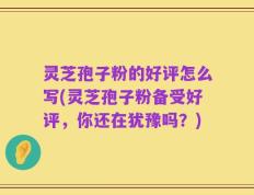 灵芝孢子粉的好评怎么写(灵芝孢子粉备受好评，你还在犹豫吗？)