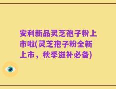 安利新品灵芝孢子粉上市啦(灵芝孢子粉全新上市，秋季滋补必备)