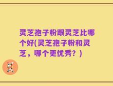 灵芝孢子粉跟灵芝比哪个好(灵芝孢子粉和灵芝，哪个更优秀？)