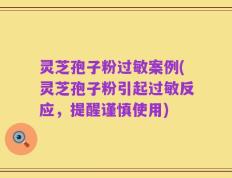 灵芝孢子粉过敏案例(灵芝孢子粉引起过敏反应，提醒谨慎使用)