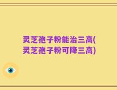 灵芝孢子粉能治三高(灵芝孢子粉可降三高)
