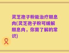 灵芝孢子粉能治疗胆息肉(灵芝孢子粉可缓解胆息肉，你需了解的常识)