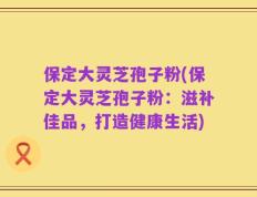 保定大灵芝孢子粉(保定大灵芝孢子粉：滋补佳品，打造健康生活)