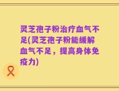 灵芝孢子粉治疗血气不足(灵芝孢子粉能缓解血气不足，提高身体免疫力)
