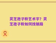 灵芝孢子粉艺术字？灵芝孢子粉如何找销路