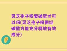 灵芝孢子粉要破壁才可以吗(灵芝孢子粉需经破壁方能充分释放有效成分)