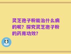 灵芝孢子粉能治什么病的呢？探究灵芝孢子粉的药用功效？