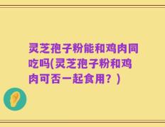 灵芝孢子粉能和鸡肉同吃吗(灵芝孢子粉和鸡肉可否一起食用？)