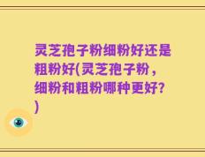 灵芝孢子粉细粉好还是粗粉好(灵芝孢子粉，细粉和粗粉哪种更好？)