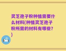 灵芝孢子粉种植需要什么材料(种植灵芝孢子粉所需的材料有哪些？)