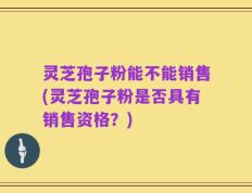 灵芝孢子粉能不能销售(灵芝孢子粉是否具有销售资格？)
