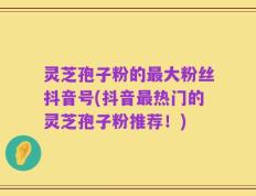 灵芝孢子粉的最大粉丝抖音号(抖音最热门的灵芝孢子粉推荐！)