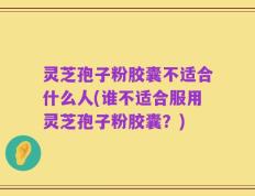 灵芝孢子粉胶囊不适合什么人(谁不适合服用灵芝孢子粉胶囊？)