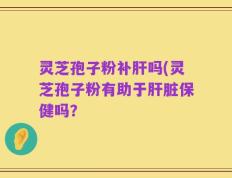 灵芝孢子粉补肝吗(灵芝孢子粉有助于肝脏保健吗？