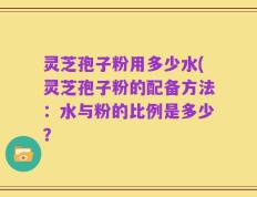 灵芝孢子粉用多少水(灵芝孢子粉的配备方法：水与粉的比例是多少？
