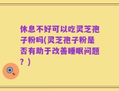 休息不好可以吃灵芝孢子粉吗(灵芝孢子粉是否有助于改善睡眠问题？)