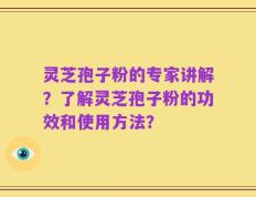 灵芝孢子粉的专家讲解？了解灵芝孢子粉的功效和使用方法？