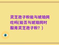 灵芝孢子粉能与琥珀同吃吗(能否与琥珀同时服用灵芝孢子粉？)