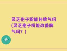 灵芝孢子粉能补脾气吗(灵芝孢子粉能改善脾气吗？)