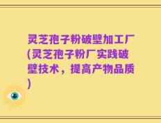 灵芝孢子粉破壁加工厂(灵芝孢子粉厂实践破壁技术，提高产物品质)