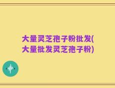 大量灵芝孢子粉批发(大量批发灵芝孢子粉)