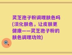 灵芝孢子粉调理肤色吗(淡化肤色，让皮肤更健康——灵芝孢子粉的肤色调理功效)
