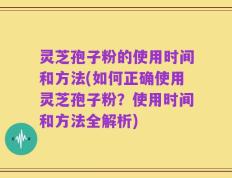 灵芝孢子粉的使用时间和方法(如何正确使用灵芝孢子粉？使用时间和方法全解析)