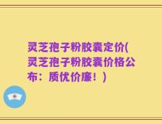 灵芝孢子粉胶囊定价(灵芝孢子粉胶囊价格公布：质优价廉！)