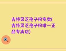 吉特灵芝孢子粉专卖(吉特灵芝孢子粉唯一正品专卖店)