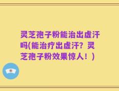 灵芝孢子粉能治出虚汗吗(能治疗出虚汗？灵芝孢子粉效果惊人！)