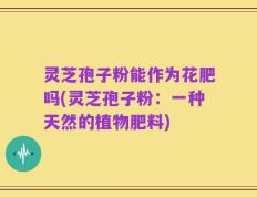 灵芝孢子粉能作为花肥吗(灵芝孢子粉：一种天然的植物肥料)