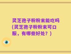 灵芝孢子粉粉末能吃吗(灵芝孢子粉粉末可口服，有哪些好处？)