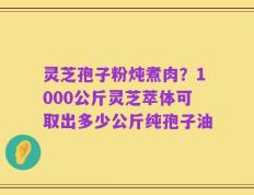 灵芝孢子粉炖煮肉？1000公斤灵芝萃体可取出多少公斤纯孢子油