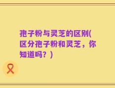 孢子粉与灵芝的区别(区分孢子粉和灵芝，你知道吗？)