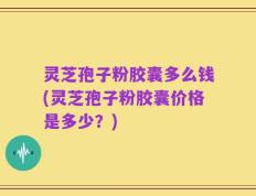 灵芝孢子粉胶囊多么钱(灵芝孢子粉胶囊价格是多少？)